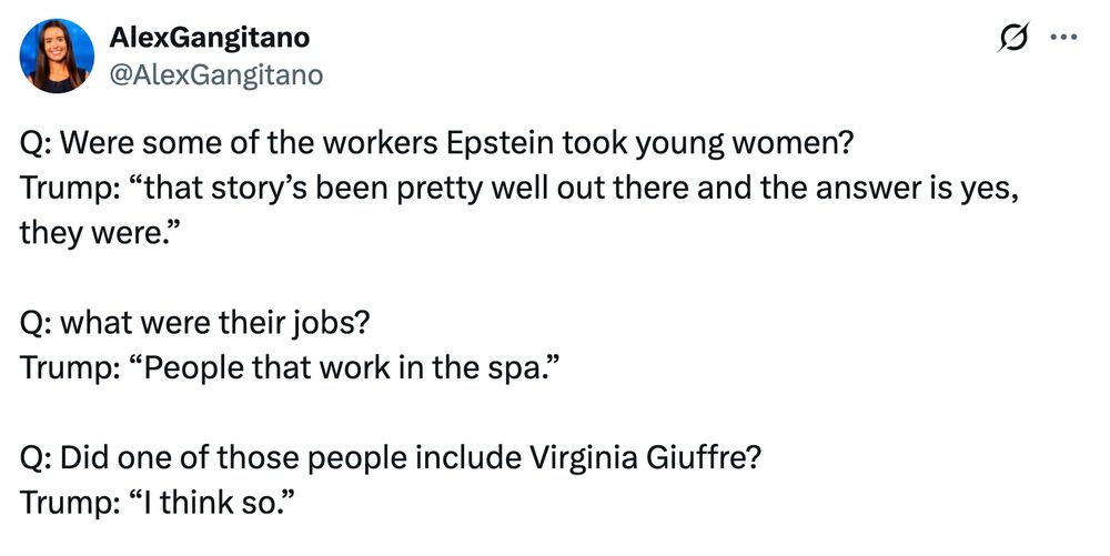 Alex Gangitano tweet

Q: Were some of the workers Epstein took young women?
Trump: “that story’s been pretty well out there and the answer is yes, they were.”

Q: what were their jobs?
Trump: “People that work in the spa.”

Q: Did one of those people include Virginia Giuffre? 
Trump: “I think so.”