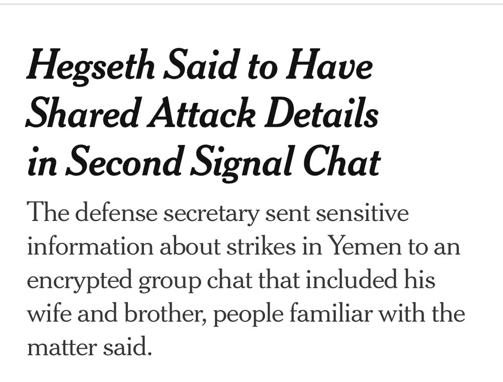 NYT headline: “Hegseth Said to Have Shared Attack Details in Second Signal Chat
The defense secretary sent sensitive information about strikes in Yemen to an encrypted group chat that included his wife and brother, people familiar with the matter said.”