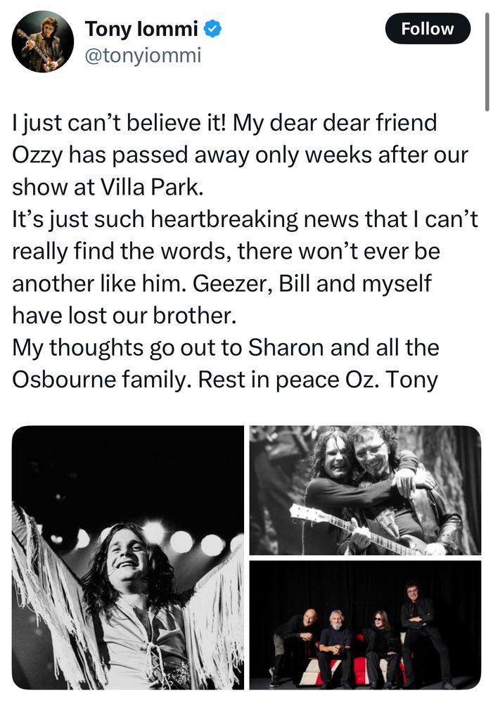 Tony Iommi post:

I just can’t believe it! My dear dear friend Ozzy has passed away only weeks after our show at Villa Park. 
It’s just such heartbreaking news that I can’t really find the words, there won’t ever be another like him. Geezer, Bill and myself have lost our brother.
My thoughts go out to Sharon and all the Osbourne family. Rest in peace Oz. Tony