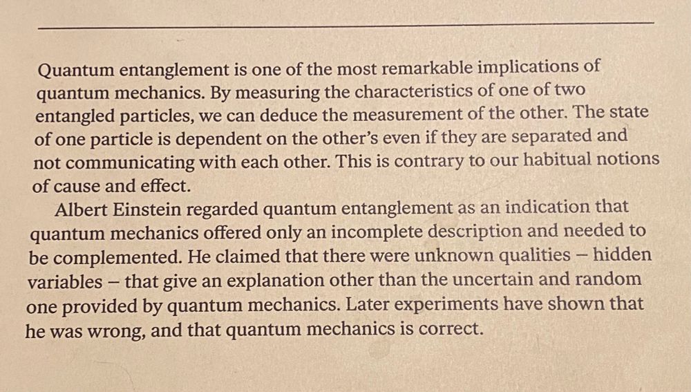 Quantum entanglement is one of the most remarkable implications of quantum mechanics. By measuring the characteristics of one of two entangled particles, we can deduce the measurement of the other. The state of one particle is dependent on the other's even if they are separated and not communicating with each other. This is contrary to our habitual notions of cause and effect. Albert Einstein regarded quantum entanglement as an indication that quantum mechanics offered only an incomplete description and needed to be complemented. He claimed that there were unknown qualities - hidden variables - that give an explanation other than the uncertain and random one provided by quantum mechanics. Later experiments have shown that he was wrong, and that quantum mechanics is correct.