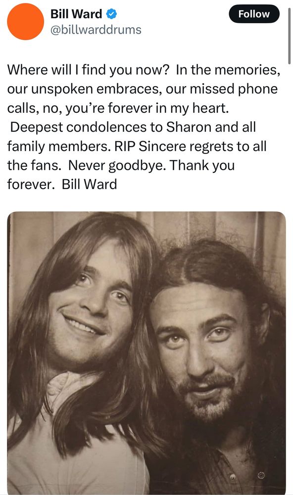 Bill Ward post:

Where will I find you now?  In the memories, our unspoken embraces, our missed phone calls, no, you’re forever in my heart.  Deepest condolences to Sharon and all family members. RIP Sincere regrets to all the fans.  Never goodbye. Thank you forever.  Bill Ward