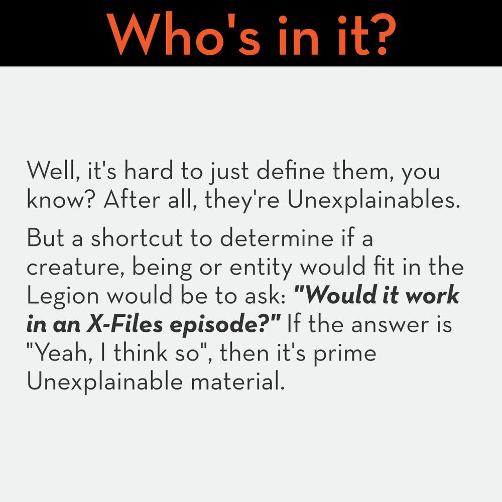 Who's in it?
Well, it's hard to just define them, you know? After all, they're Unexplainables. 
But a shortcut to determine if a creature, being or entity would fit in the Legion would be to ask: "Would it work in an X-Files episode?" If the answer is "Yeah, I think so", then it's prime Unexplainable material.