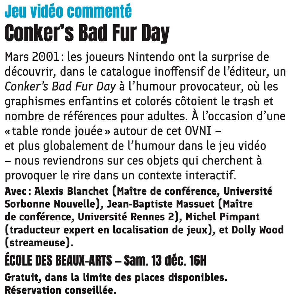 Texte de présentation : Jeu vidéo commenté
Conker’s Bad Fur Day
Mars 2001 : les joueurs Nintendo ont la surprise de découvrir, dans le catalogue inoffensif de l’éditeur, un Conker’s Bad Fur Day à l’humour provocateur, où les graphismes enfantins et colorés côtoient le trash et nombre de références pour adultes. À l’occasion d’une « table ronde jouée » autour de cet OVNI – et plus globalement de l’humour dans le jeu vidéo – nous reviendrons sur ces objets qui cherchent à provoquer le rire dans un contexte interactif.
Avec : Alexis Blanchet (Maître de conférence, Université Sorbonne Nouvelle), Jean-Baptiste Massuet (Maître
de conférence, Université Rennes 2), Michel Pimpant (traducteur expert en localisation de jeux), et Dolly Wood (streameuse).
ÉCOLE DES BEAUX-ARTS — Sam. 13 déc. 16H
 Gratuit, dans la limite des places disponibles. Réservation conseillée.