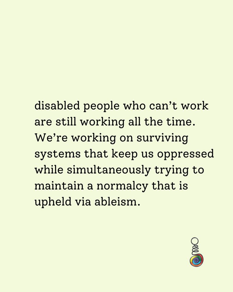 a bright yellow square with black writing and Andrew's logo in the bottom right. It reads 

disabled people who can’t work are still working all the time. We’re working on surviving systems that keep us oppressed while simultaneously trying to maintain a normalcy that is upheld via ableism.
