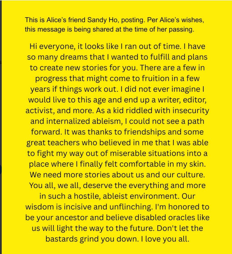 “This is Alice’s friend Sandy Ho, posting. Per Alice’s wishes, this message is being shared at the time of her passing.”

Below, the main message continues in paragraph form:

“Hi everyone, it looks like I ran out of time. I have so many dreams that I wanted to fulfill and plans to create new stories for you. There are a few in progress that might come to fruition in a few years if things work out. I did not ever imagine I would live to this age and end up a writer, editor, activist, and more. As a kid riddled with insecurity and internalized ableism, I could not see a path forward. It was thanks to friendships and some great teachers who believed in me that I was able to fight my way out of miserable situations into a place where I finally felt comfortable in my skin. We need more stories about us and our culture. You all, we all, deserve the everything and more in such a hostile, ableist environment. Our wisdom is incisive and unflinching. I'm honored to be your ancestor and believe disabled oracles like us will light the way to the future. Don't let the bastards grind you down. I love you all.”