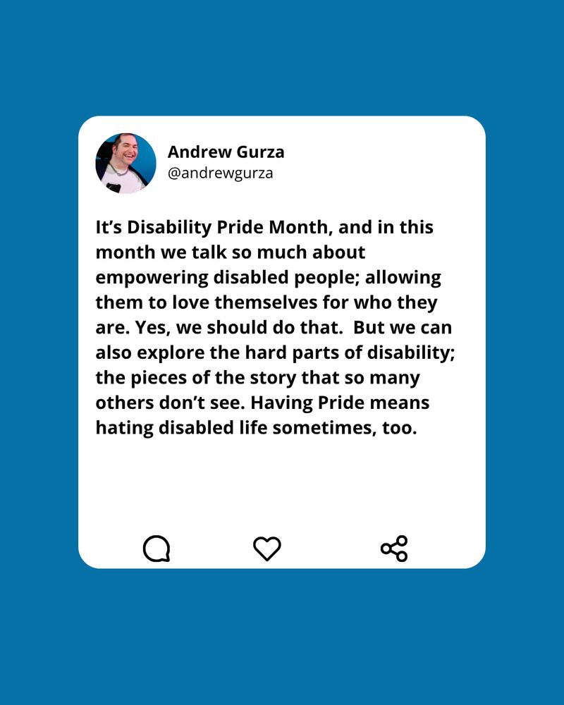 Screenshot of a tweet by Andrew Gurza @andrewgurza. The tweet reads, "It's Disability Pride Month, and in this month we talk so much about empowering disabled people; allowing them to love themselves for who they are. Yes, we should do that. But we can also explore the hard parts of disability; the pieces of the story that so many others don't see. Having Pride means hating disabled life sometimes, too." Below the tweet are icons for reply, like, and share.