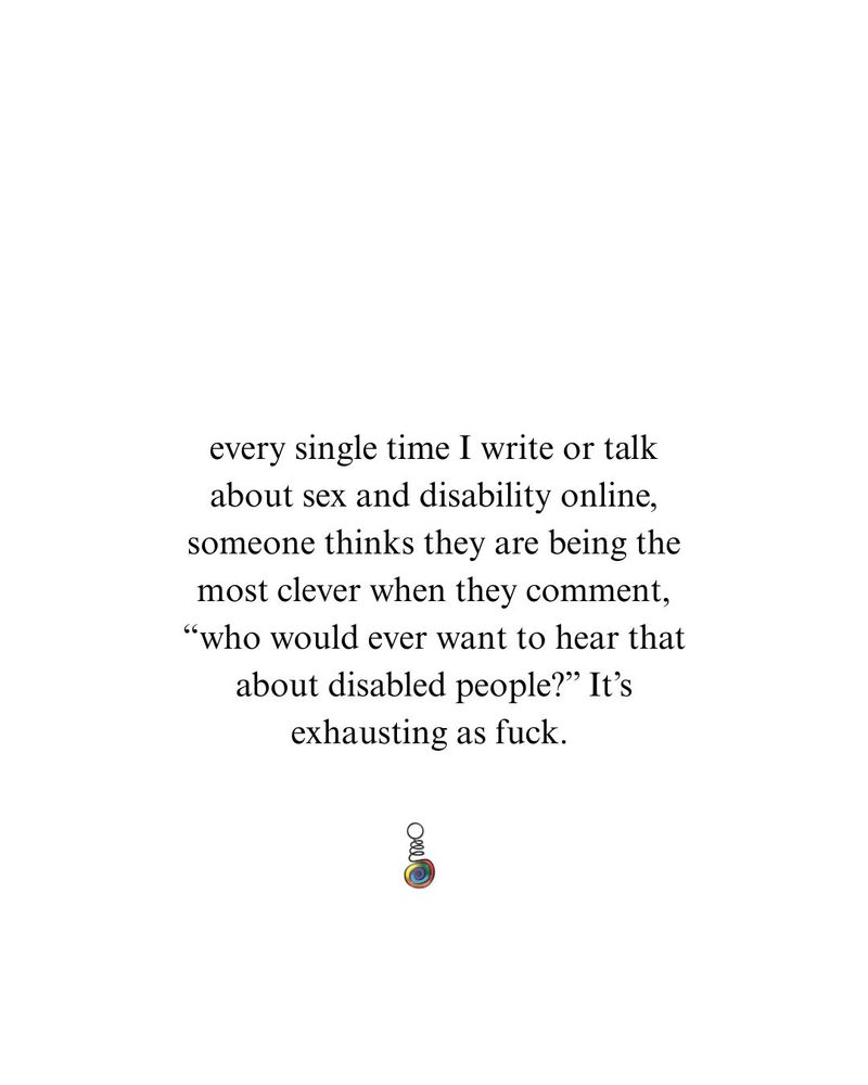Photograph of text on a white background that reads, "every single time I write or talk about sex and disability online, someone thinks they are being the most clever when they comment, “who would ever want to hear that about disabled people?” It’s exhausting as fuck." Below the text is a small, colorful logo.