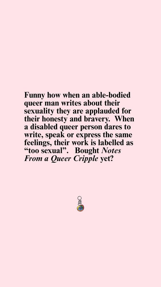 Text graphic on a pink background that reads, "Funny how when an able-bodied queer man writes about their sexuality they are applauded for their honesty and bravery. When a disabled queer person dares to write, speak or express the same feelings, their work is labelled as “too sexual”. Bought Notes From a Queer Cripple yet?" Below the text is a logo of a colorful coil.