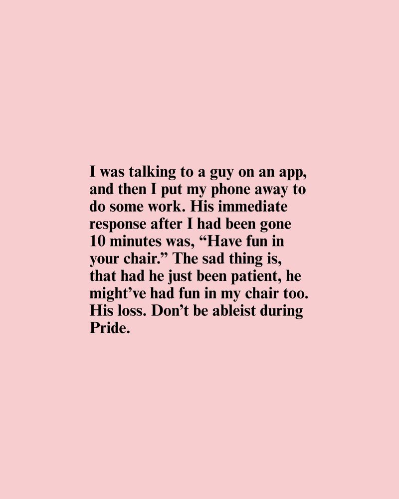 Text graphic on a pink background. The text reads, "I was talking to a guy on an app, and then I put my phone away to do some work. His immediate response after I had been gone 10 minutes was, “Have fun in your chair.” The sad thing is, that had he just been patient, he might've had fun in my chair too. His loss. Don't be ableist during Pride.