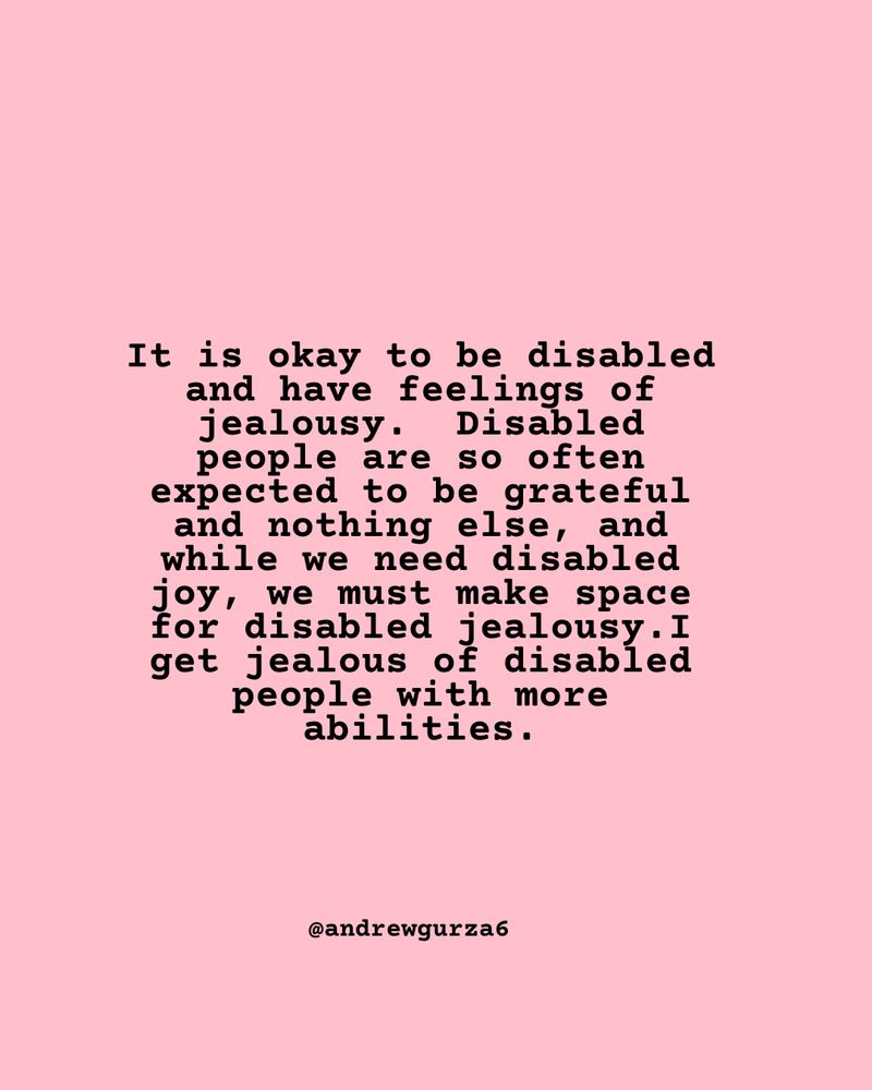 It is okay to be disabled and have feelings of jealousy.  Disabled people are so often expected to be grateful and nothing else, and while we need disabled joy, we must make space for disabled jealousy.I get jealous of disabled people with more abilities.