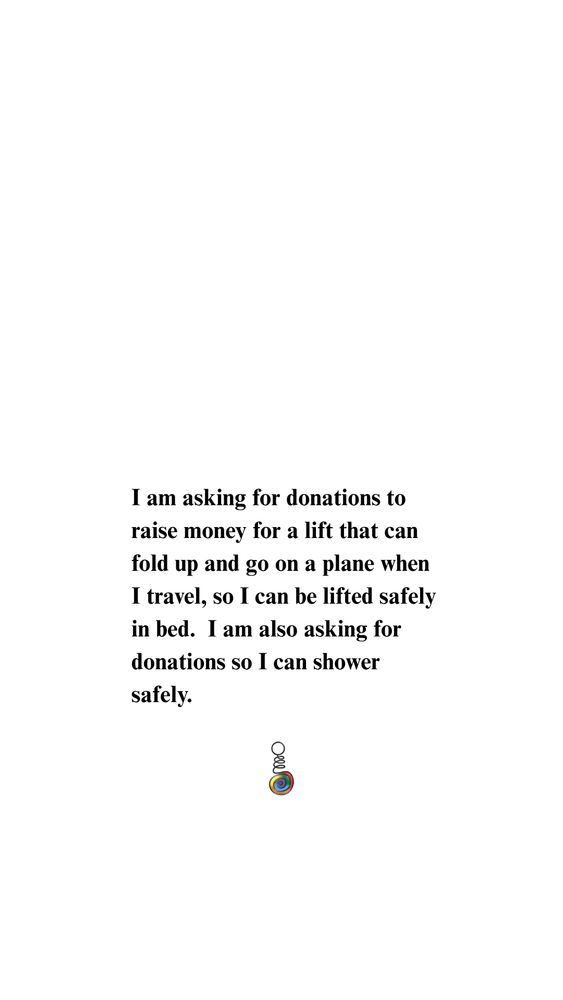 I am asking for donations to raise money for a lift that can fold up and go on a plane when I travel, so I can be lifted safely in bed.  I am also asking for donations so I can shower safely.