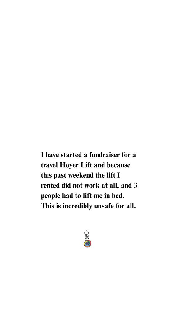 I am asking for donations to raise money for a lift that can fold up and go on a plane when I travel, so I can be lifted safely in bed.  I am also asking for donations so I can shower safely.