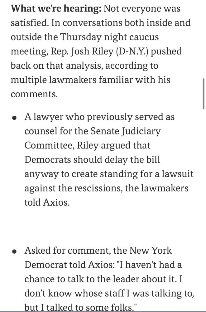 What we're hearing: Not everyone was satisfied. In conversations both inside and outside the Thursday night caucus meeting, Rep. Josh Riley (D-N.Y.) pushed back on that analysis, according to multiple lawmakers familiar with his comments.
• A lawyer who previously served as counsel for the Senate Judiciary Committee, Riley argued that Democrats should delay the bill anyway to create standing for a lawsuit against the rescissions, the lawmakers told Axios.
• Asked for comment, the New York Democrat told Axios: "I haven't had a chance to talk to the leader about it. I don't know whose staff I was talking to, but I talked to some folks."