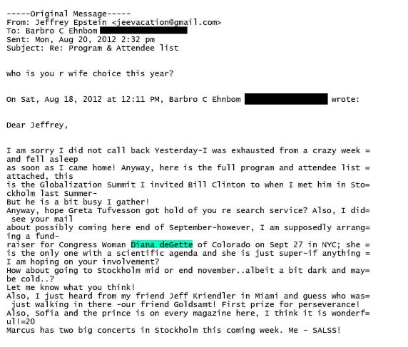 Dear Jeffrey,
wrote:

I am sorry I did not call back Yesterday-I was exhausted from a crazy week =
and fell asleep

as soon as I came home! Anyway, here is the full program and attendee list =
attached, this

is the Globalization Summit I invited Bill Clinton to when I met him in Sto=
ckholm last Summer-

But he is a bit busy I gather!
Anyway, hope got hold of you re search service? Also, I did=
see your mail

about possibly coming here end of September-however, I am supposedly arrang=
ing a fund-

=

raiser for Congress Woman Diana deGette of Colorado on Sept 27 in NYC; she
is the only one with a scientific agenda and she is just super-if anything
I am hoping on your involvement?

How about going to Stockholm mid or end november..albeit a bit dark and may=
be cold..?

Let me know what you think!

Also, I just heard from my friend Jeff Kriendler in Miami and guess who was=
just walking in there -our friend Goldsamt! First prize for perseverance!

Also, Sofia and the prince is on every magazine here, I think it is wonderf=