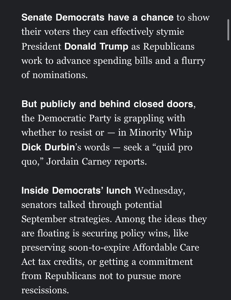 Senate Democrats have a chance to show their voters they can effectively stymie
President Donald Trump as Republicans work to advance spending bills and a flurry of nominations.
But publicly and behind closed doors, the Democratic Party is grappling with whether to resist or - in Minority Whip Dick Durbin's words - seek a "quid pro quo," Jordain Carney reports.
Inside Democrats' lunch Wednesday, senators talked through potential
September strategies. Among the ideas they are floating is securing policy wins, like preserving soon-to-expire Affordable Care Act tax credits, or getting a commitment from Republicans not to pursue more rescissions.