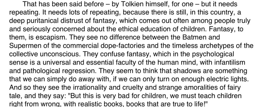 That has been said before – by Tolkien himself, for one – but it needs
repeating. It needs lots of repeating, because there is still, in this country, a
deep puritanical distrust of fantasy, which comes out often among people truly
and seriously concerned about the ethical education of children. Fantasy, to
them, is escapism. They see no difference between the Batmen and
Supermen of the commercial dope-factories and the timeless archetypes of the
collective unconscious. They confuse fantasy, which in the psychological
sense is a universal and essential faculty of the human mind, with infantilism
and pathological regression. They seem to think that shadows are something
that we can simply do away with, if we can only turn on enough electric lights.
And so they see the irrationality and cruelty and strange amoralities of fairy
tale, and they say: "But this is very bad for children, we must teach children
right from wrong, with realistic books, books that are true to life!"