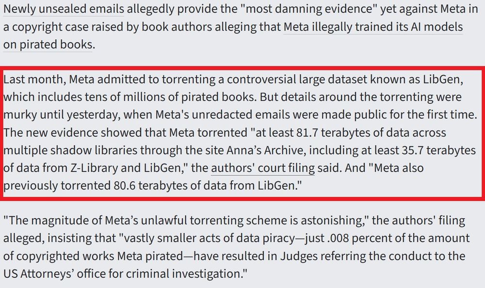 Last month, Meta admitted to torrenting a controversial large dataset known as LibGen, which includes tens of millions of pirated books. But details around the torrenting were murky until yesterday, when Meta's unredacted emails were made public for the first time. The new evidence showed that Meta torrented "at least 81.7 terabytes of data across multiple shadow libraries through the site Anna’s Archive, including at least 35.7 terabytes of data from Z-Library and LibGen," the authors' court filing said. And "Meta also previously torrented 80.6 terabytes of data from LibGen."