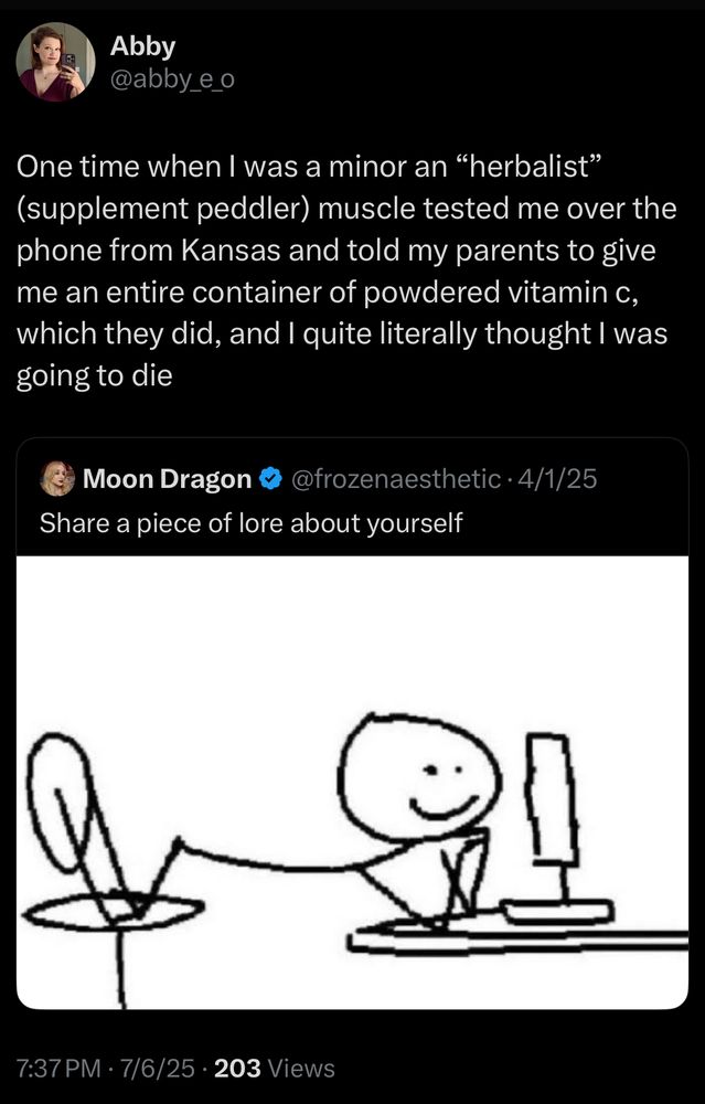 Post from Abby “One time when I was a minor an "herbalist" (supplement peddler) muscle tested me over the phone from Kansas and told my parents to give me an entire container of powdered vitamin c, which they did, and I quite literally thought I was going to die” in response to a tweet that says “share a piece of lore about yourself” with a stick figure drawing of a person at a computer resting their head on their arms and kneeling on a chair