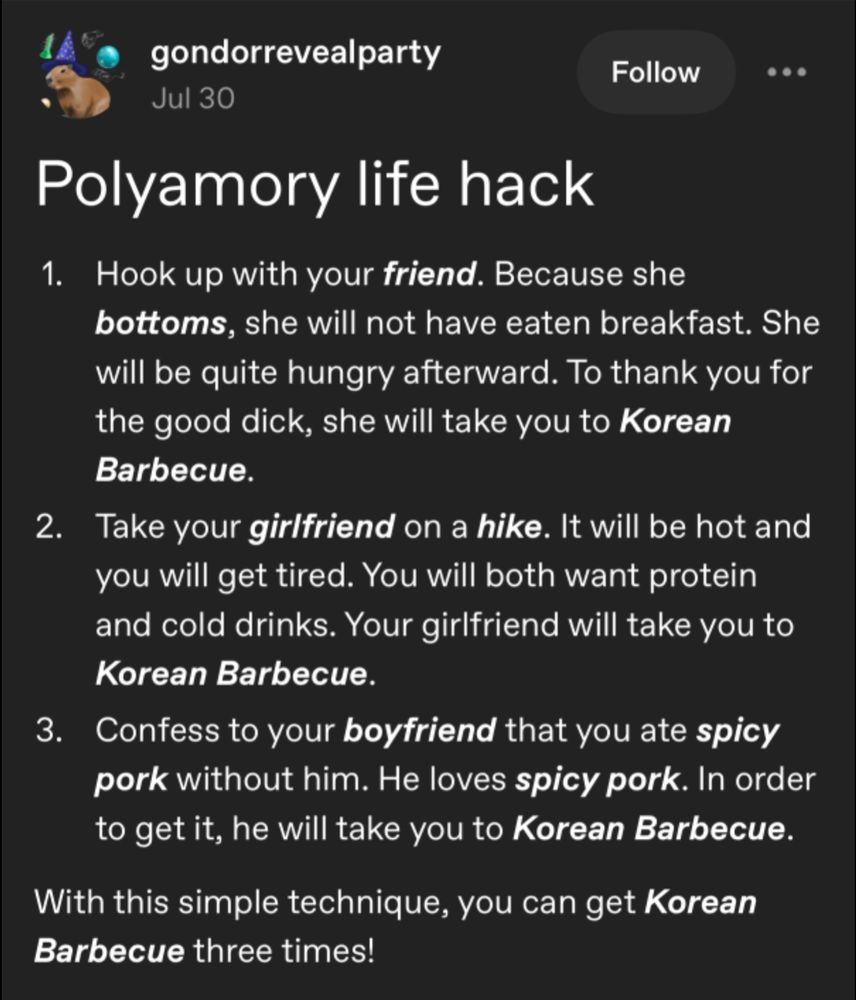 A Tumblr post from gondorrevealparty:

Polyamory life hack

1. Hook up with your friend. Because she bottoms, she will not have eaten breakfast. She will be quite hungry afterward. To thank you for the good dick, she will take you to Korean Barbecue.

2. Take your girlfriend on a hike. It will be hot and you will get tired. You will both want protein and cold drinks. Your girlfriend will take you to Korean Barbecue.

3. Confess to your boyfriend that you ate spicy pork without him. He loves spicy pork. In order to get it, he will take you to Korean Barbecue.

With this simple technique, you can get Korean Barbecue three times!