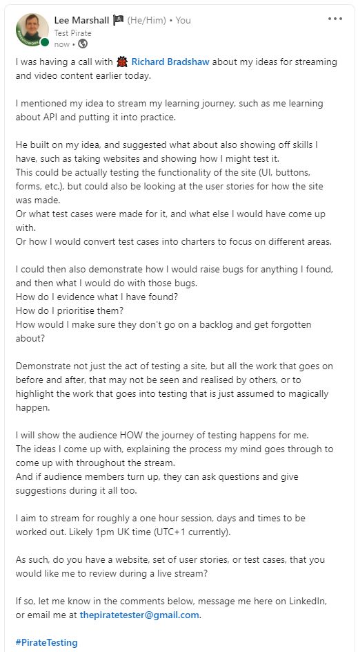 I was having a call with 🐞 Richard Bradshaw about my ideas for streaming and video content earlier today. I mentioned my idea to stream my learning journey, such as me learning about API and putting it into practice. He built on my idea, and suggested what about also showing off skills I have, such as taking websites and showing how I might test it. This could be actually testing the functionality of the site (UI, buttons, forms, etc.), but could also be looking at the user stories for how the site was made. Or what test cases were made for it, and what else I would have come up with. Or how I would convert test cases into charters to focus on different areas. I could then also demonstrate how I would raise bugs for anything I found, and then what I would do with those bugs. How do I evidence what I have found? How do I prioritise them? How would I make sure they don't go on a backlog and get forgotten about?