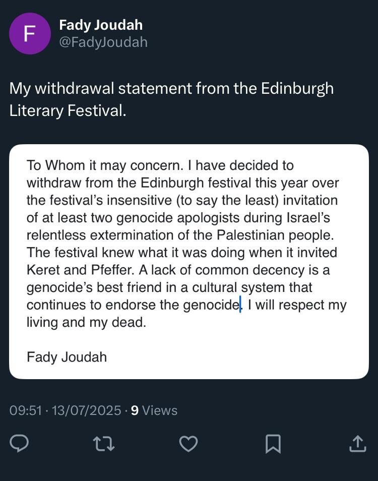 Screenshot of Twitter post by Fady Joudah: 

Fady Joudah @FadyJoudah
My withdrawal statement from the Edinburgh
Literary Festival.
To Whom it may concern. I have decided to withdraw from the Edinburgh festival this year over the festival's insensitive (to say the least) invitation of at least two genocide apologists during Israel's relentless extermination of the Palestinian people.
The festival knew what it was doing when it invited Keret and Pfeffer. A lack of common decency is a genocide's best friend in a cultural system that continues to endorse the genocide, I will respect my living and my dead.
Fady Joudah
09:51 • 13/07/2025 • 9 Views