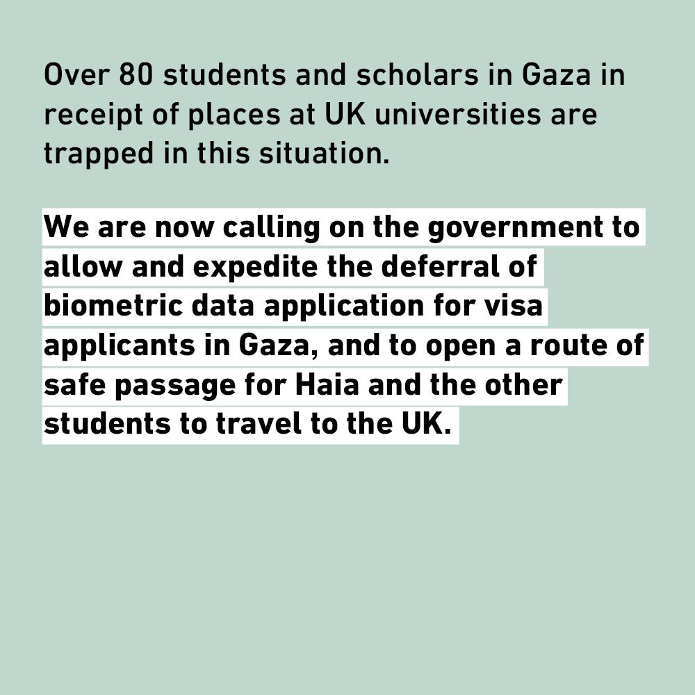 Over 80 students and scholars in Gaza in receipt of places at UK universities are trapped in this situation.
We are now calling on the government to allow and expedite the deferral of biometric data application for visa applicants in Gaza, and to open a route of safe passage for Haia and the other students to travel to the UK.