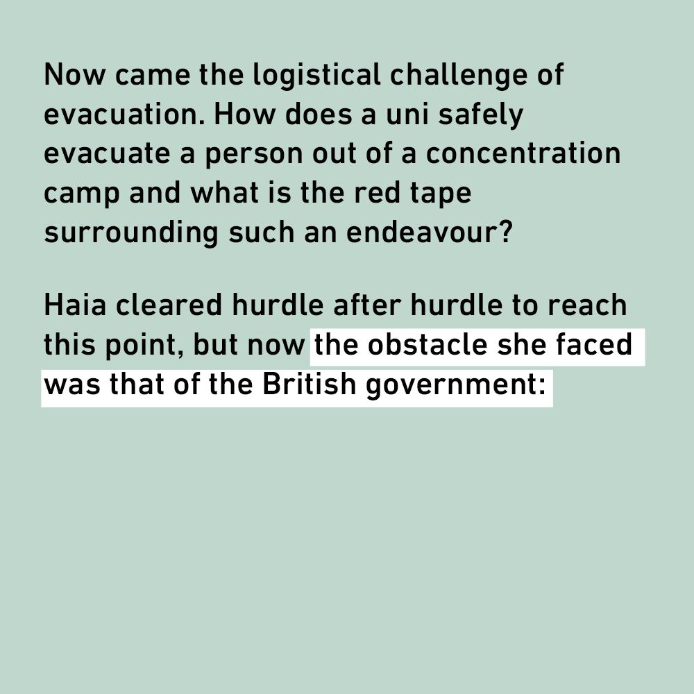 Now came the logistical challenge of evacuation. How does a uni safely evacuate a person out of a concentration camp and what is the red tape surrounding such an endeavour?
Haia cleared hurdle after hurdle to reach this point, but now the obstacle she faced was that of the British government: