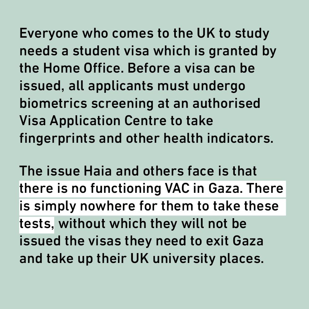 Everyone who comes to the UK to study needs a student visa which is granted by the Home Office. Before a visa can be issued, all applicants must undergo biometrics screening at an authorised Visa Application Centre to take fingerprints and other health indicators.
The issue Haia and others face is that there is no functioning VAC in Gaza. There is simply nowhere for them to take these tests, without which they will not be issued the visas they need to exit Gaza and take up their UK university places.
