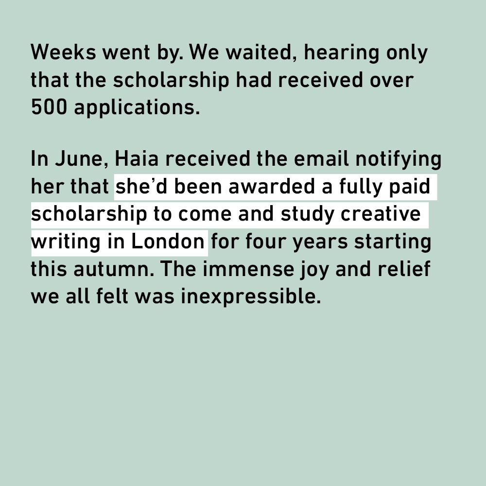Weeks went by. We waited, hearing only that the scholarship had received over 500 applications.
In June, Haia received the email notifying her that she'd been awarded a fully paid scholarship to come and study creative writing in London for four years starting this autumn. The immense joy and relief we all felt was inexpressible.