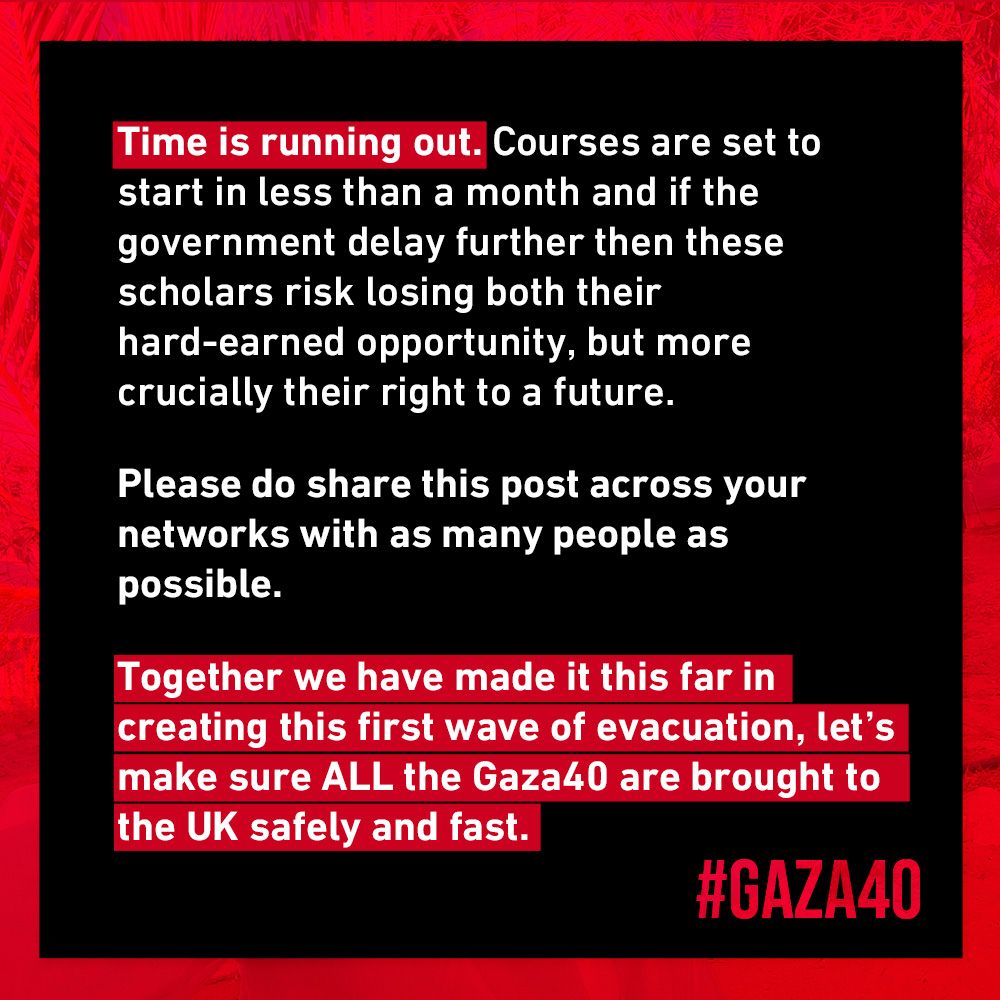 Time is running out. Courses are set to start in less than a month and if the government delay further then these scholars risk losing both their hard-earned opportunity, but more crucially their right to a future.
Please do share this post across your networks with as many people as possible.
Together we have made it this far in creating this first wave of evacuation, let's make sure ALL the Gaza40 are brought to the UK safely and fast.
#GAZA40