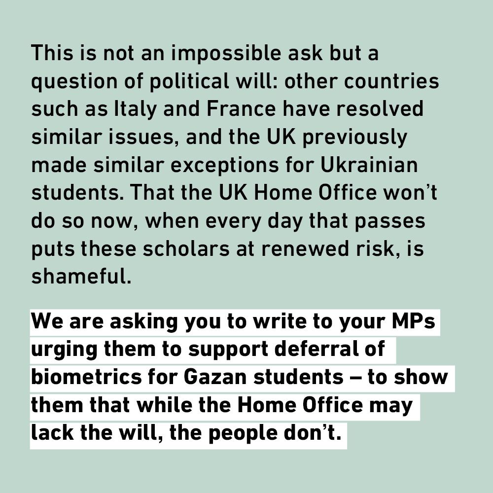 This is not an impossible ask but a question of political will: other countries such as Italy and France have resolved similar issues, and the UK previously made similar exceptions for Ukrainian students. That the UK Home Office won't do so now, when every day that passes puts these scholars at renewed risk, is shameful.
We are asking you to write to your MPs urging them to support deferral of biometrics for Gazan students - to show them that while the Home Office may lack the will, the people don't.