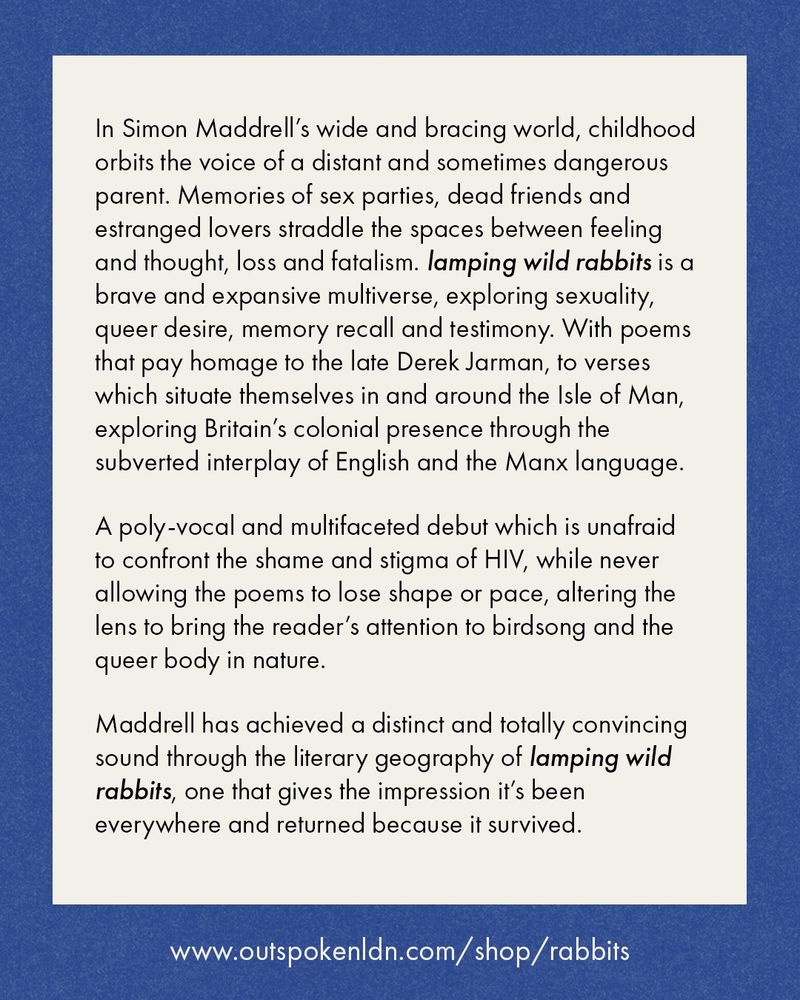 In Simon Maddrell's wide and bracing world, childhood orbits the voice of a distant and sometimes dangerous parent. Memories of sex parties, dead friends and estranged lovers straddle the spaces between feeling and thought, loss and fatalism. lamping wild rabbits is a brave and expansive multiverse, exploring sexuality, queer desire, memory recall and testimony. With poems that pay homage to the late Derek Jarman, to verses which situate themselves in and around the Isle of Man, exploring Britain's colonial presence through the subverted interplay of English and the Manx language.
A poly-vocal and multifaceted debut which is unafraid to confront the shame and stigma of HIV, while never allowing the poems to lose shape or pace, altering the lens to bring the reader's attention to birdsong and the queer body in nature.
Maddrell has achieved a distinct and totally convincing sound through the literary geography of lamping wild rabbits, one that gives the impression it's been everywhere and returned because it survived.