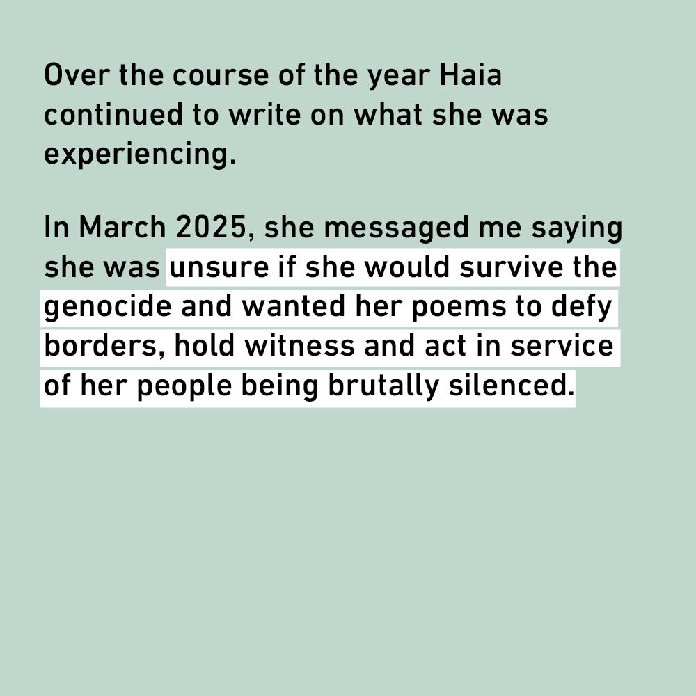 Over the course of the year Haia continued to write on what she was experiencing.
In March 2025, she messaged me saying she was unsure if she would survive the genocide and wanted her poems to defy borders, hold witness and act in service of her people being brutally silenced.