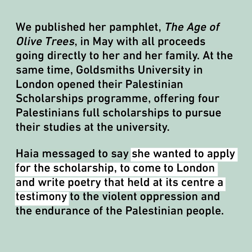 We published her pamphlet, The Age of Olive Trees, in May with all proceeds going directly to her and her family. At the same time, Goldsmiths University in London opened their Palestinian Scholarships programme, offering four Palestinians full scholarships to pursue their studies at the university.
Haia messaged to say she wanted to apply for the scholarship, to come to London and write poetry that held at its centre a testimony to the violent oppression and the endurance of the Palestinian people.