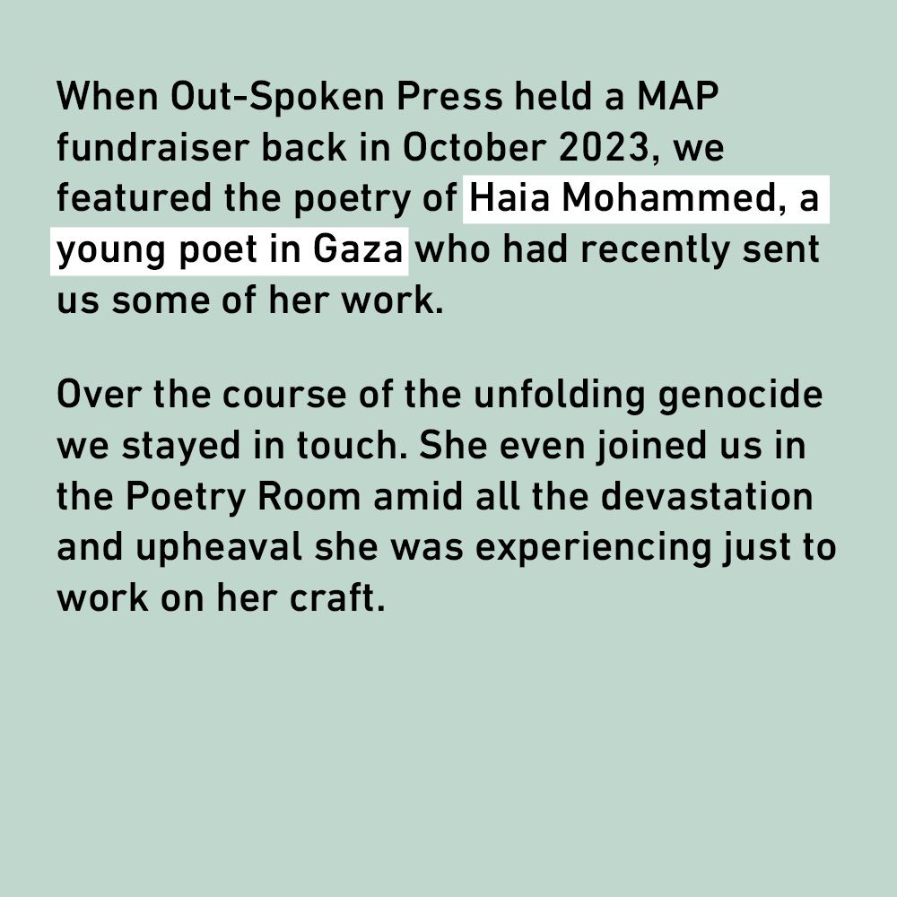 When Out-Spoken Press held a MAP fundraiser back in October 2023, we featured the poetry of Haia Mohammed, a young poet in Gaza who had recently sent us some of her work.
Over the course of the unfolding genocide we stayed in touch. She even joined us in the Poetry Room amid all the devastation and upheaval she was experiencing just to work on her craft.