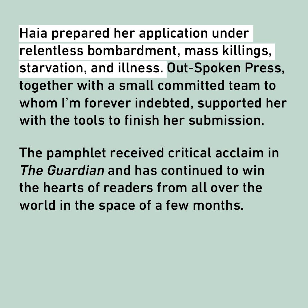 Haia prepared her application under relentless bombardment, mass killings, starvation, and illness. Out-Spoken Press, together with a small committed team to whom I'm forever indebted, supported her with the tools to finish her submission.
The pamphlet received critical acclaim in The Guardian and has continued to win the hearts of readers from all over the world in the space of a few months.