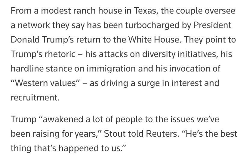 Screenshot from article:

From a modest ranch house in Texas, the couple oversee a network they say has been turbocharged by President Donald Trump's return to the White House. They point to Trump's rhetoric - his attacks on diversity initiatives, his hardline stance on immigration and his invocation of
"Western values" - as driving a surge in interest and recruitment.
Trump "awakened a lot of people to the issues we've been raising for years," Stout told Reuters. "He's the best thing that's happened to us."