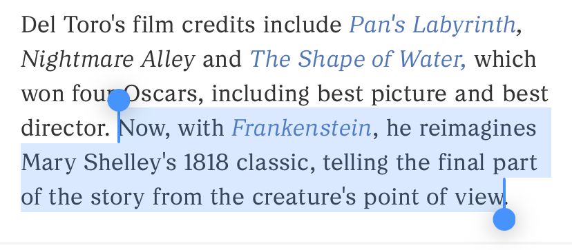 Screenshot of the article:

Del Toro's film credits include Pan's Labyrinth, Nightmare Alley and The Shape of Water, which won four Oscars, including best picture and best director. [this next part is highlighted for emphasis] Now, with Frankenstein, he reimagines Mary Shelley's 1818 classic, telling the final part of the story from the creature's point of view.
