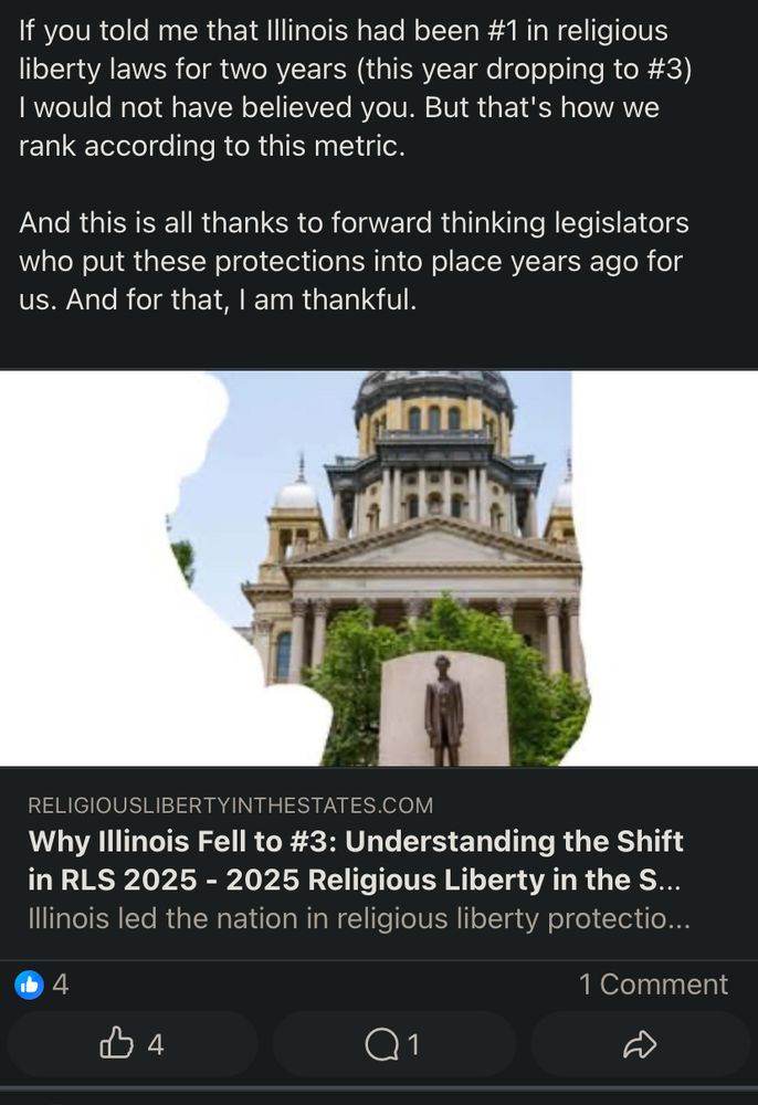 Screenshot of a Facebook post linking to a Religious Liberty in the States report showing IL ranked as the third best. 

“If you told me that Illinois had been #1 in religious liberty laws for two years (this year dropping to #3) I would not have believed you. But that's how we rank according to this metric.
And this is all thanks to forward thinking legislators who put these protections into place years ago for us. And for that, I am thankful.”

