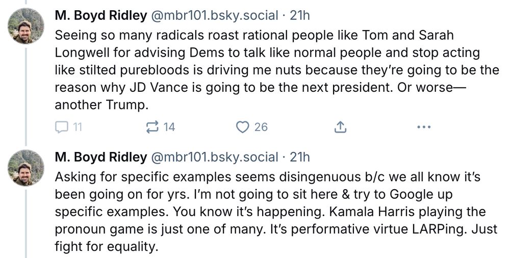 M. Boyd Riley skeets: Seeing so many radicals roast rational people like Tom and Sarah Longwell for advising Dems to talk like normal people and stop acting like stilted purebloods is driving me nuts because they're going to be the reason why JD Vance is going to be the next president. Or worse--another Trump. Asking for specific examples seems disingenuous b/c we all know it's been going on for yrs. I'm not going to sit here & try to Google up specific examples. You know it's happening. Kamala Harris playing the pronoun game is just one of many. It's performative virtue LARPing. Just fight for equality.