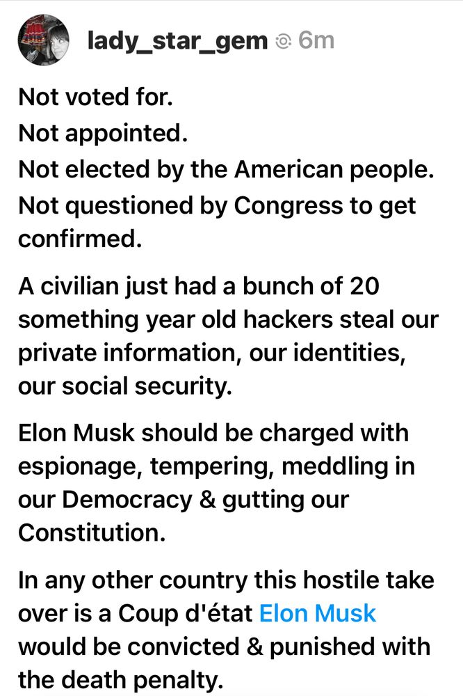 Not voted for.
Not appointed.
Not elected by the American people.
Not questioned by Congress to get confirmed.

A civilian just had a bunch of 20 something year old hackers steal our private information, our identities, our social security.

Elon Musk should be charged with espionage, tempering, meddling in our Democracy & gutting our Constitution.

In any other country this hostile take over is a Coup d'état Elon Musk would be convicted & punished with the death penalty.