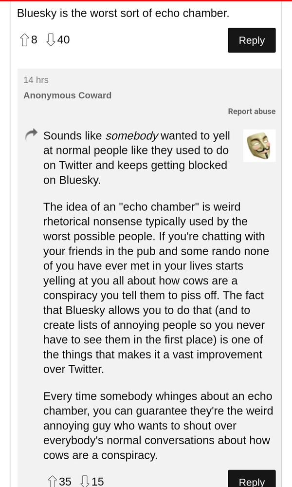 Post from The Register in response to a claim that Bluesky is an echo chamber:

"Sounds like somebody wanted to yell at normal people like they used to do on Twitter and keeps getting blocked on Bluesky.

The idea of an "echo chamber" is weird rhetorical nonsense typically used by the worst possible people. If you're chatting with your friends in the pub and some rando none of you have ever met in your lives starts yelling at you all about how cows are a conspiracy you tell them to piss off. The fact that Bluesky allows you to do that (and to create lists of annoying people so you never have to see them in the first place) is one of the things that makes it a vast improvement over Twitter.

Every time somebody whinges about an echo chamber, you can guarantee they're the weird annoying guy who wants to shout over everybody's normal conversations about how cows are a conspiracy."