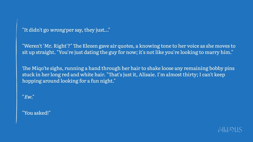"It didn't go wrong per say, they just…"

"Weren't 'Mr. Right'?" The Elezen gave air quotes, a knowing tone to her voice as she moves to sit up straight. "You're just dating the guy for now; it's not like you're looking to marry him."

The Miqo'te sighs, running a hand through her hair to shake loose any remaining bobby pins stuck in her long red and white hair. "That's just it, Alisaie. I'm almost thirty; I can't keep hopping around looking for a fun night."

"Ew."

"You asked!"