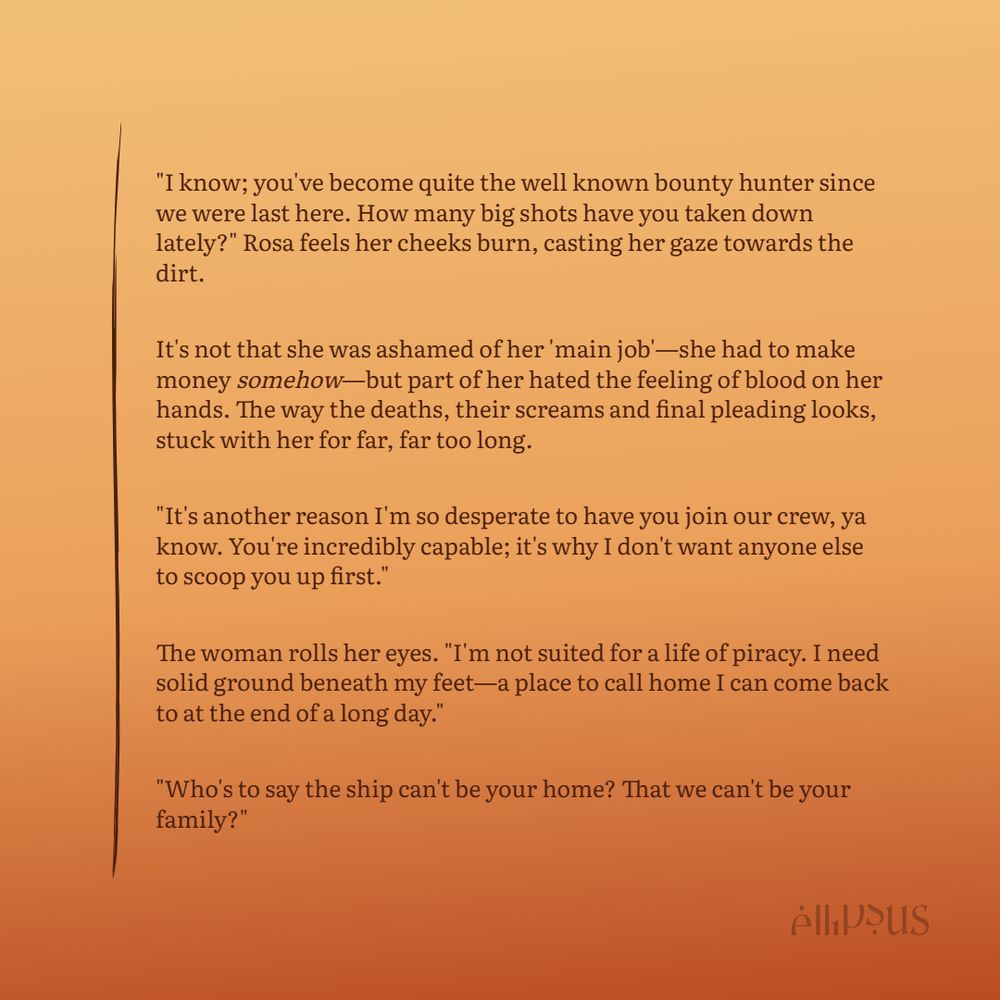 "I know; you've become quite the well known bounty hunter since we were last here. How many big shots have you taken down lately?" Rosa feels her cheeks burn, casting her gaze towards the dirt. 

It's not that she was ashamed of her 'main job'—she had to make money somehow—but part of her hated the feeling of blood on her hands. The way the deaths, their screams and final pleading looks, stuck with her for far, far too long.

"It's another reason I'm so desperate to have you join our crew, ya know. You're incredibly capable; it's why I don't want anyone else to scoop you up first."

The woman rolls her eyes. "I'm not suited for a life of piracy. I need solid ground beneath my feet—a place to call home I can come back to at the end of a long day."

"Who's to say the ship can't be your home? That we can't be your family?" 