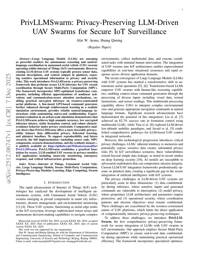PrivLLMSwarm: Privacy-Preserving LLM-Driven UAV Swarms for Secure IoT Surveillance

Jifar Wakuma Ayana, Huang Qiming

http://arxiv.org/abs/2512.06747

Large Language Models (LLMs) are emerging as powerful enablers for autonomous reasoning and natural-language coordination in unmanned aerial vehicle (UAV) swarms operating within Internet of Things (IoT) environments. However, existing LLM-driven UAV systems process sensitive operational data in plaintext, exposing them to privacy and security risks. This work introduces PrivLLMSwarm, a privacy-preserving framework that performs secure LLM inference for UAV swarm coordination through Secure Multi-Party Computation (MPC). The framework incorporates MPC-optimized transformer components with efficient approximations of nonlinear activations, enabling practical encrypted inference on resource-constrained aerial platforms. A fine-tuned GPT-based command generator, enhanced through reinforcement learning in simulation, provides reliable instructions while maintaining confidentiality. Experimental evaluation in urban-scale simulations demonstrates that PrivLLMSwarm achieves high semantic accuracy, low encrypted inference latency, and robust formation control under privacy constraints. Comparative analysis shows PrivLLMSwarm offers a superior privacy-utility balance compared to differential privacy, federated learning, and plaintext baselines. To support reproducibility, the full implementation including source code, MPC components, and a synthetic dataset is publicly available. PrivLLMSwarm establishes a practical foundation for secure, LLM-enabled UAV swarms in privacy-sensitive IoT applications including smart-city monitoring and emergency response.