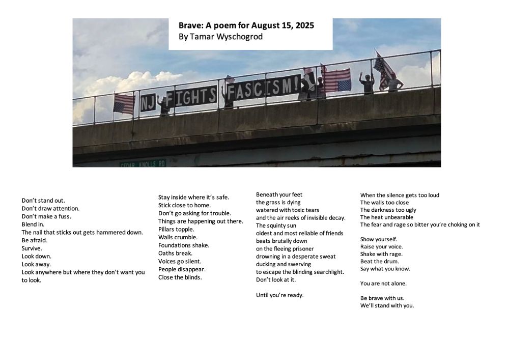 Photo of people waving on an overpass displaying upside down American flags and the words NJ Fights Fascism. Beneath the photo, a poem titled Brave: A Poem for August 15, 2025 by Tamar Wyschogrod.

Don’t stand out.
Don’t draw attention.
Don’t make a fuss.
Blend in. 
The nail that sticks out gets hammered down.
Be afraid. 
Survive.
Look down.
Look away.
Look anywhere but where they don’t want you to look.

Stay inside where it’s safe.
Stick close to home.
Don’t go asking for trouble. 
Things are happening out there.
Pillars topple.
Walls crumble.
Foundations shake.
Oaths break.
Voices go silent.
People disappear.
Close the blinds.



Beneath your feet
the grass is dying
watered with toxic tears
and the air reeks of invisible decay.
The squinty sun
oldest and most reliable of friends
beats brutally down
on the fleeing prisoner 
drowning in a desperate sweat
ducking and swerving 
to escape the blinding searchlight.
Don’t look at it.

Until you’re ready.

When the silence gets too loud
The walls too close
The darkness too ugly
The heat unbearable
The fear and rage so bitter you’re choking on it

Show yourself.
Raise your voice.
Shake with rage.
Beat the drum.
Say what you know.

You are not alone.

Be brave with us.
We’ll stand with you.




















