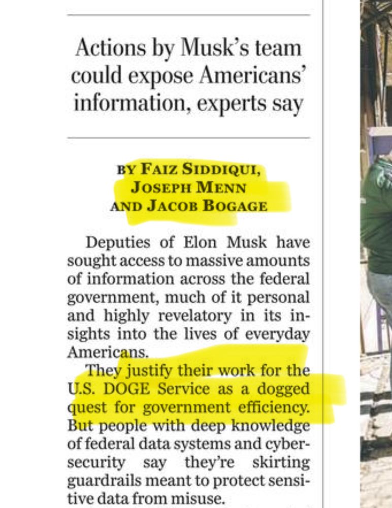 Actions by Musk's team could expose Americans' information, experts say
BY FAIZ SIDDIQUI,
JOSEPH MENN
AND JACOB BOGAGE
Deputies of Elon Musk have sought access to massive amounts of information across the federal government, much of it personal and highly revelatory in its insights into the lives of everyday Americans.
They justify their work for the
U.S. DOGE Service as a dogged quest for government efficiency.
But people with deep knowledge of federal data systems and cybersecurity say they're skirting guardrails meant to protect sensitive data from misuse.