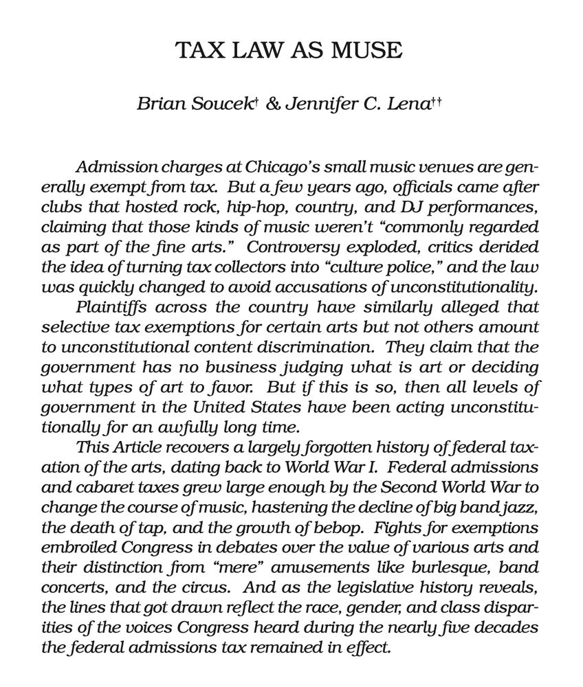 Tax Law as Muse
Brian Soucek & Jennifer C. Lena
Admission charges at Chicago’s small music venues are gen-
erally exempt from tax. But a few years ago, officials came after
clubs that hosted rock, hip-hop, country, and DJ performances,
claiming that those kinds of music weren’t “commonly regarded
as part of the fine arts.” Controversy exploded, critics derided
the idea of turning tax collectors into “culture police,” and the law
was quickly changed to avoid accusations of unconstitutionality.
Plaintiffs across the country have similarly alleged that
selective tax exemptions for certain arts but not others amount
to unconstitutional content discrimination. They claim that the
government has no business judging what is art or deciding
what types of art to favor. But if this is so, then all levels of
government in the United States have been acting unconstitu-
tionally for an awfully long time.
This Article recovers a largely forgotten history of federal tax-
ation of the arts, dating back to World War I. Federal admissions
and cabaret taxes grew large enough by the Second World War to
change the course of music, hastening the decline of big band jazz,
the death of tap, and the growth of bebop. Fights for exemptions
embroiled Congress in debates over the value of various arts and
their distinction from “mere” amusements like burlesque, band
concerts, and the circus. And as the legislative history reveals,
the lines that got drawn reflect the race, gender, and class dispar-
ities of the voices Congress heard during the nearly five decades
the federal admissions tax remained in effect.