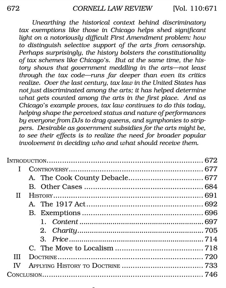 Unearthing the historical context behind discriminatory
tax exemptions like those in Chicago helps shed significant
light on a notoriously difficult First Amendment problem: how
to distinguish selective support of the arts from censorship.
Perhaps surprisingly, the history bolsters the constitutionality
of tax schemes like Chicago’s. But at the same time, the his-
tory shows that government meddling in the arts—not least
through the tax code—runs far deeper than even its critics
realize. Over the last century, tax law in the United States has
not just discriminated among the arts; it has helped determine
what gets counted among the arts in the first place. And as
Chicago’s example proves, tax law continues to do this today,
helping shape the perceived status and nature of performances
by everyone from DJs to drag queens, and symphonies to strippers.
Desirable as government subsidies for the arts might be, to see their effects is to realize the need for broader popular involvement in deciding who and what should receive them.
