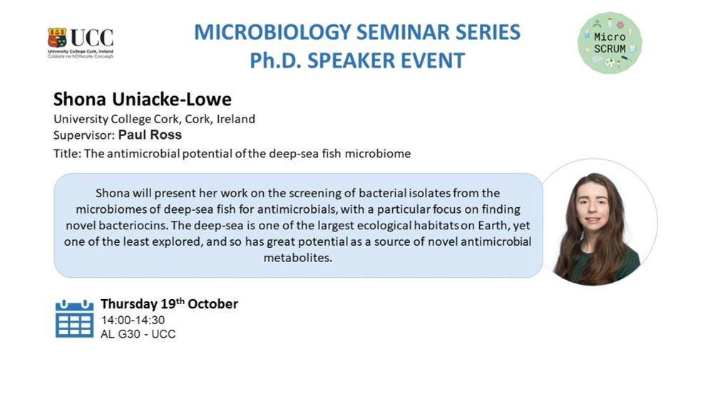 MICROBIOLOGY SEMINAR SERIES
Ph.D. SPEAKER EVENT

Shona Uniacke-Lowe
University College Cork, Cork, Ireland
Supervisor: Paul Ross

Title: The antimicrobial potential of the deep-sea fish microbiome

Shona will present her work on the screening of bacterial isolates from the microbiomes of deep-sea fish for antimicrobials, with a particular focus on finding novel bacteriocins. The deep-sea is one of the largest ecological habitats on Earth, yet one of the least explored, and so has great potential as a source of novel antimicrobial metabolites.

Thursday 19th October
14:00-14:30
AL G30 - UCC